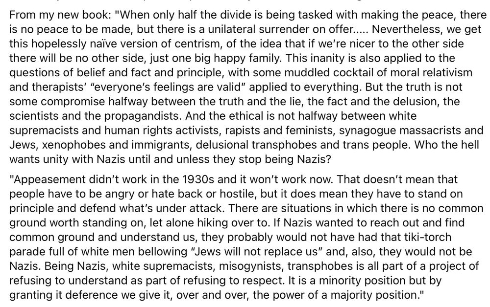 From my new book: "When only half the divide is being tasked with making the peace, there is no peace to be made, but there is a unilateral surrender on offer..... Nevertheless, we get this hopelessly naïve version of centrism, of the idea that if we’re nicer to the other side there will be no other side, just one big happy family. This inanity is also applied to the questions of belief and fact and principle, with some muddled cocktail of moral relativism and therapists’ “everyone’s feelings are valid” applied to everything. But the truth is not some compromise halfway between the truth and the lie, the fact and the delusion, the scientists and the propagandists. And the ethical is not halfway between white supremacists and human rights activists, rapists and feminists, synagogue massacrists and Jews, xenophobes and immigrants, delusional transphobes and trans people. Who the hell wants unity with Nazis until and unless they stop being Nazis?
"Appeasement didn’t work in the 1930s and it won’t work now. That doesn’t mean that people have to be angry or hate back or hostile, but it does mean they have to stand on principle and defend what’s under attack. There are situations in which there is no common ground worth standing on, let alone hiking over to. If Nazis wanted to reach out and find common ground and understand us, they probably would not have had that tiki-torch parade full of white men bellowing “Jews will not replace us” and, also, they would not be Nazis. Being Nazis, white supremacists, misogynists, transphobes is all part of a project of refusing to understand as part of refusing to respect. It is a minority position but by granting it deference we give it, over and over, the power of a majority position."