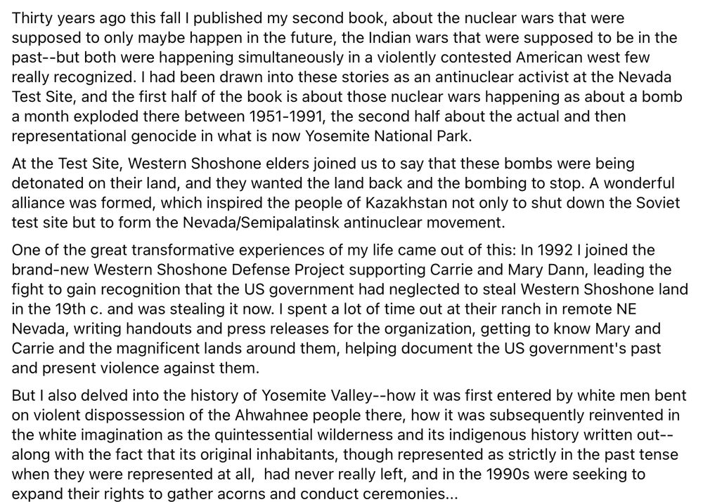 Thirty years ago this fall I published my second book, about the nuclear wars that were supposed to only maybe happen in the future, the Indian wars that were supposed to be in the past--but both were happening simultaneously in a violently contested American west few really recognized. I had been drawn into these stories as an antinuclear activist at the Nevada Test Site, and the first half of the book is about those nuclear wars happening as about a bomb a month exploded there between 1951-1991, the second half about the actual and then representational genocide in what is now Yosemite National Park. 
At the Test Site, Western Shoshone elders joined us to say that these bombs were being detonated on their land, and they wanted the land back and the bombing to stop. A wonderful alliance was formed, which inspired the people of Kazakhstan not only to shut down the Soviet test site but to form the Nevada/Semipalatinsk antinuclear movement. 
One of the great transformative experiences of my life came out of this: In 1992 I joined the brand-new Western Shoshone Defense Project supporting Carrie and Mary Dann, leading the fight to gain recognition that the US government had neglected to steal Western Shoshone land in the 19th c. and was stealing it now. I spent a lot of time out at their ranch in remote NE Nevada, writing handouts and press releases for the organization, getting to know Mary and Carrie and the magnificent lands around them, helping document the US government's past and present violence against them. 
But I also delved into the history of Yosemite Valley--how it was first entered by white men bent on violent dispossession of the Ahwahnee people there, how it was subsequently reinvented in the white imagination as the quintessential wilderness and its indigenous history written out--along with the fact that its original inhabitants, though represented as strictly in the past tense when they were represented at all,  had never really left...