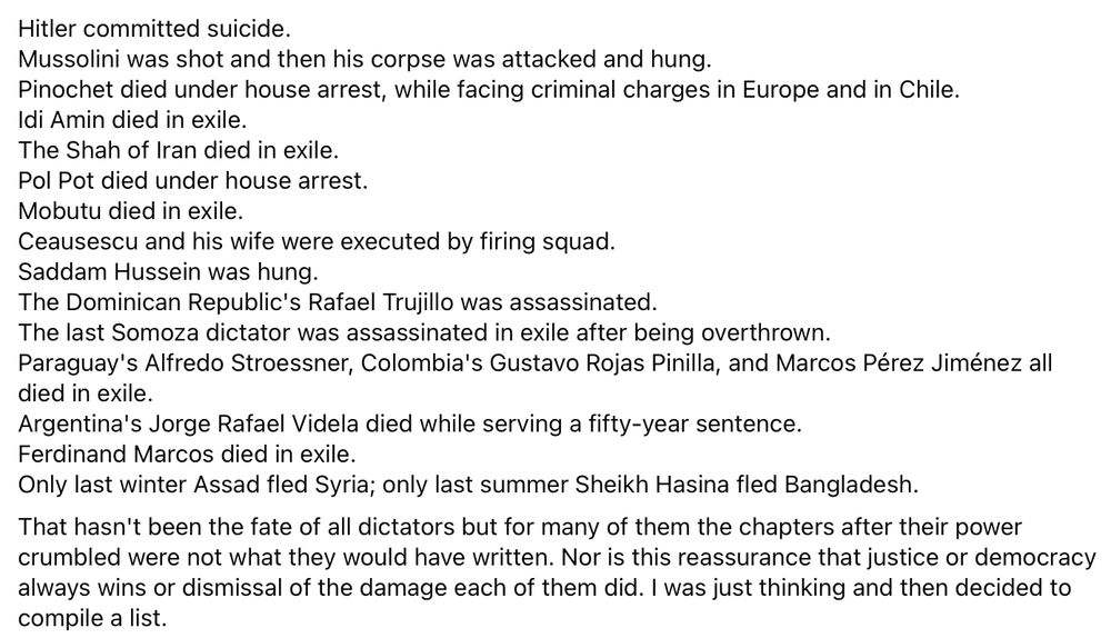 Hitler committed suicide. 
Mussolini was shot and then his corpse was attacked and hung. 
Pinochet died under house arrest, while facing criminal charges in Europe and in Chile. 
Idi Amin died in exile. 
The Shah of Iran died in exile. 
Pol Pot died under house arrest. 
Mobutu died in exile. 
Ceausescu and his wife were executed by firing squad. 
Saddam Hussein was hung. 
The Dominican Republic's Rafael Trujillo was assassinated. 
The last Somoza dictator was assassinated in exile after being overthrown. 
Paraguay's Alfredo Stroessner, Colombia's Gustavo Rojas Pinilla, and Marcos Pérez Jiménez all died in exile.
Argentina's Jorge Rafael Videla died while serving a fifty-year sentence. 
Ferdinand Marcos died in exile. 
Only last winter Assad fled Syria; only last summer Sheikh Hasina fled Bangladesh.  
That hasn't been the fate of all dictators but for many of them the chapters after their power crumbled were not what they would have written. Nor is this reassurance that justice or democracy always wins or dismissal of the damage each of them did. I was just thinking and then decided to compile a list.