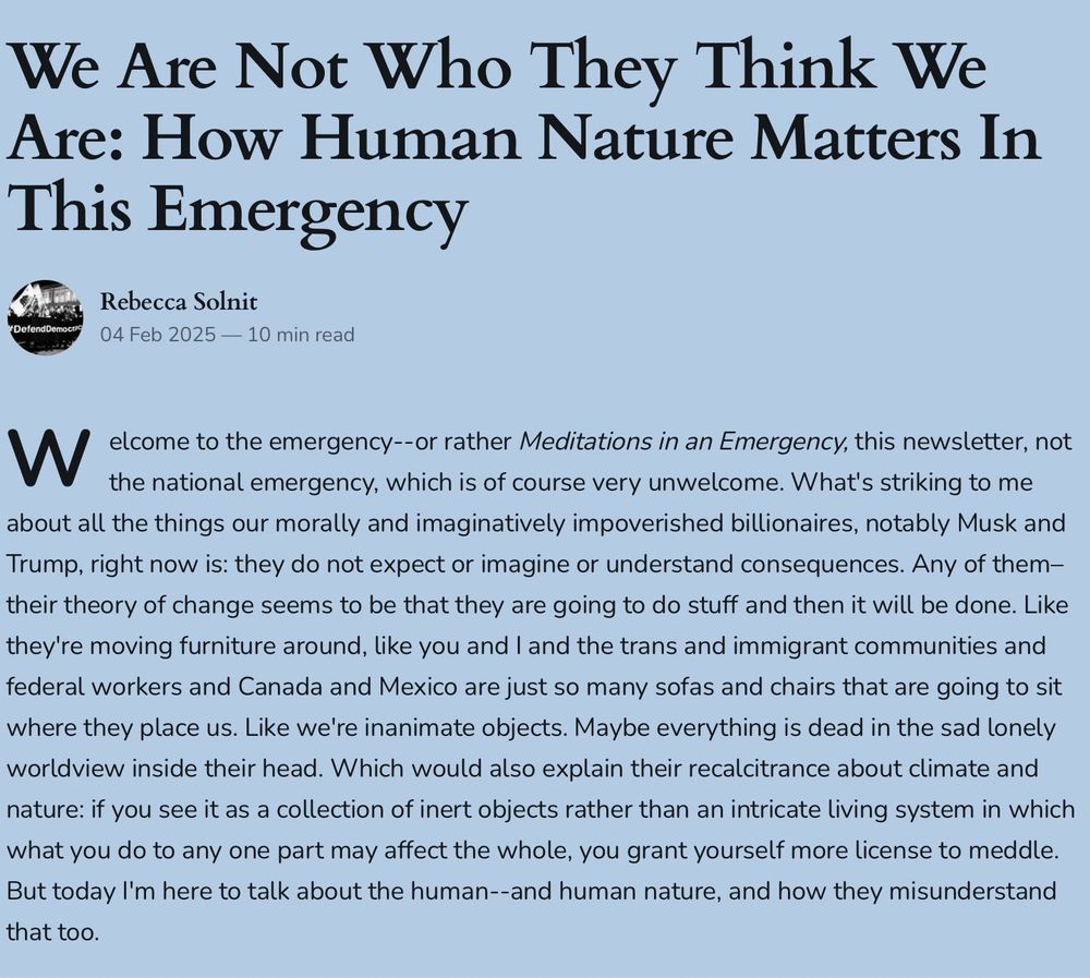 We Are Not Who They Think We Are: How Human Nature Matters In This Emergency
Rebecca Solnit
 
04 Feb 2025 — 10 min read
Welcome to the emergency--or rather Meditations in an Emergency, this newsletter, not the national emergency, which is of course very unwelcome. What's striking to me about all the things our morally and imaginatively impoverished billionaires, notably Musk and Trump, right now is: they do not expect or imagine or understand consequences. Any of them– their theory of change seems to be that they are going to do stuff and then it will be done. Like they're moving furniture around, like you and I and the trans and immigrant communities and federal workers and Canada and Mexico are just so many sofas and chairs that are going to sit where they place us. Like we're inanimate objects. Maybe everything is dead in the sad lonely worldview inside their head. Which would also explain their recalcitrance about climate and nature: if you see it as a collection of inert objects rather than an intricate living system in which what you do to any one part may affect the whole, you grant yourself more license to meddle. But today I'm here to talk about the human--and human nature, and how they misunderstand that too.