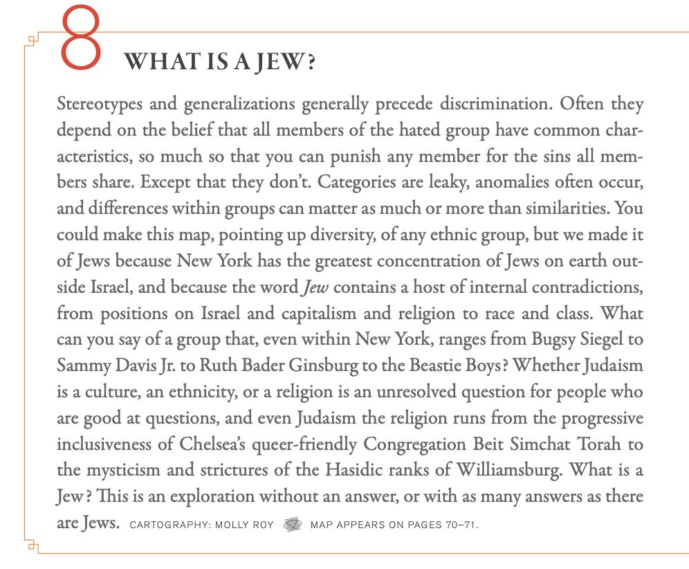 Stereotypes and generalizations generally precede discrimination. Often they depend on the belief that all members of the hated group have common char- acteristics, so much so that you can punish any member for the sins all mem- bers share. Except that they don’t. Categories are leaky, anomalies often occur, and differences within groups can matter as much or more than similarities. You could make this map, pointing up diversity, of any ethnic group, but we made it of Jews because New York has the greatest concentration of Jews on earth out- side Israel, and because the word Jew contains a host of internal contradictions, from positions on Israel and capitalism and religion to race and class. What can you say of a group that, even within New York, ranges from Bugsy Siegel to Sammy Davis Jr. to Ruth Bader Ginsburg to the Beastie Boys? Whether Judaism is a culture, an ethnicity, or a religion is an unresolved question for people who are good at questions, and even Judaism the religion runs from the progressive inclusiveness of Chelsea’s queer-friendly Congregation Beit Simchat Torah to the mysticism and strictures of the Hasidic ranks of Williamsburg. What is a Jew? This is an exploration without an answer, or with as many answers as there are Jews. CARTOGRAPHY: MOLLY ROY