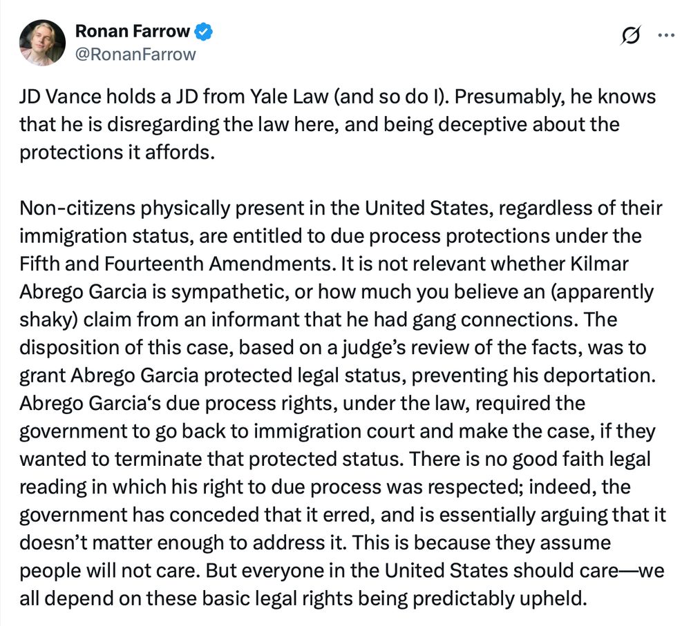 Ronan Farrow
@RonanFarrow
·
11h
JD Vance holds a JD from Yale Law (and so do I). Presumably, he knows that he is disregarding the law here, and being deceptive about the protections it affords. 

Non-citizens physically present in the United States, regardless of their immigration status, are entitled to due process protections under the Fifth and Fourteenth Amendments. It is not relevant whether Kilmar Abrego Garcia is sympathetic, or how much you believe an (apparently shaky) claim from an informant that he had gang connections. The disposition of this case, based on a judge’s review of the facts, was to grant Abrego Garcia protected legal status, preventing his deportation. Abrego Garcia‘s due process rights, under the law, required the government to go back to immigration court and make the case, if they wanted to terminate that protected status. There is no good faith legal reading in which his right to due process was respected; indeed, the government has conceded that it erred, and is essentially arguing that it doesn’t matter enough to address it. This is because they assume people will not care. But everyone in the United States should care—we all depend on these basic legal rights being predictably upheld.
