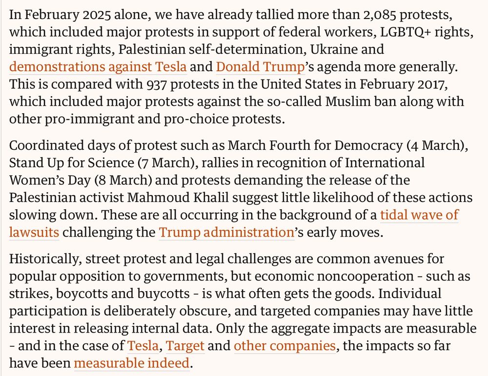 In February 2025 alone, we have already tallied more than 2,085 protests, which included major protests in support of federal workers, LGBTQ+ rights, immigrant rights, Palestinian self-determination, Ukraine and demonstrations against Tesla and Donald Trump’s agenda more generally. This is compared with 937 protests in the United States in February 2017, which included major protests against the so-called Muslim ban along with other pro-immigrant and pro-choice protests.

Donald Trump is moving fast and breaking things, but that may result in a better US
Simon Jenkins
Simon Jenkins
Read more
Coordinated days of protest such as March Fourth for Democracy (4 March), Stand Up for Science (7 March), rallies in recognition of International Women’s Day (8 March) and protests demanding the release of the Palestinian activist Mahmoud Khalil suggest little likelihood of these actions slowing down. These are all occurring in the background of a tidal wave of lawsuits challenging the Trump administration’s early moves.

Historically, street protest and legal challenges are common avenues for popular opposition to governments, but economic noncooperation – such as strikes, boycotts and buycotts – is what often gets the goods. Individual participation is deliberately obscure, and targeted companies may have little interest in releasing internal data. Only the aggregate impacts are measurable – and in the case of Tesla, Target and other companies, the impacts so far have been measurable indeed.