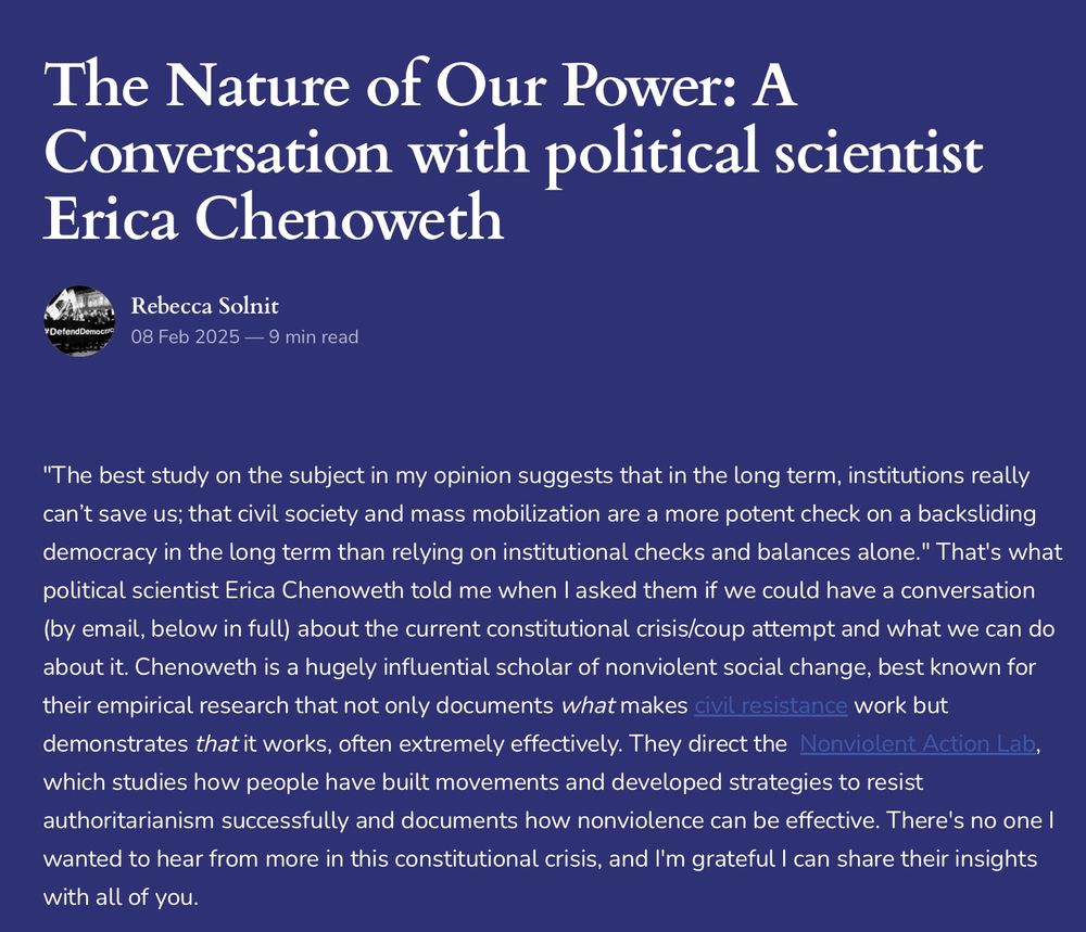 The Nature of Our Power: A Conversation with political scientist Erica Chenoweth
By Rebecca Solnit • 8 Feb 2025
View in browser

"The best study on the subject in my opinion suggests that in the long term, institutions really can’t save us; that civil society and mass mobilization are a more potent check on a backsliding democracy in the long term than relying on institutional checks and balances alone." That's what political scientist Erica Chenoweth told me when I asked them if we could have a conversation (by email, below in full) about the current constitutional crisis/coup attempt and what we can do about it. Chenoweth is a hugely influential scholar of nonviolent social change, best known for their empirical research that not only documents what makes civil resistance work but demonstrates that it works, often extremely effectively. They direct the  Nonviolent Action Lab, which studies how people have built movements and developed strategies to resist authoritarianism successfully and documents how nonviolence can be effective. There's no one I wanted to hear from more in this constitutional crisis, and I'm grateful I can share their insights with all of you.
