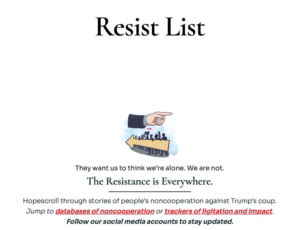Resist List

They want us to think we’re alone. We are not.
The Resistance is Everywhere.
Hopescroll through stories of people’s noncooperation against Trump’s coup.
Jump to databases of noncooperation or trackers of ligitation and impact.
Follow our social media accounts to stay updated.