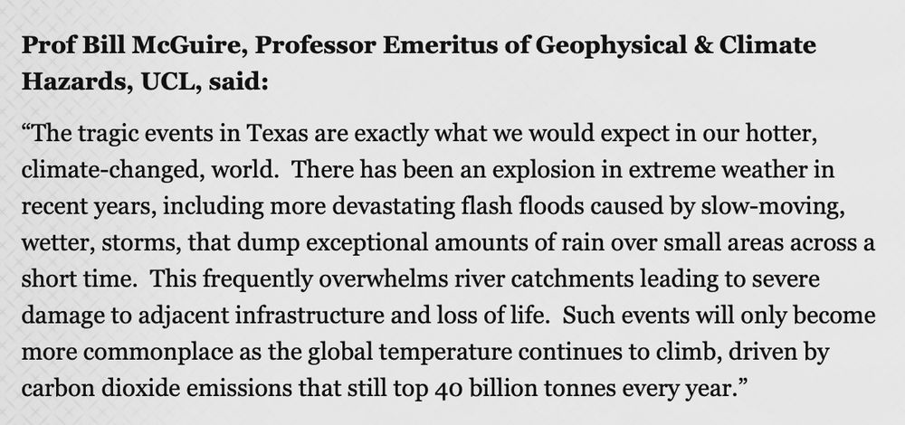 Prof Bill McGuire, Professor Emeritus of Geophysical & Climate Hazards, UCL, said:

“The tragic events in Texas are exactly what we would expect in our hotter, climate-changed, world.  There has been an explosion in extreme weather in recent years, including more devastating flash floods caused by slow-moving, wetter, storms, that dump exceptional amounts of rain over small areas across a short time.  This frequently overwhelms river catchments leading to severe damage to adjacent infrastructure and loss of life.  Such events will only become more commonplace as the global temperature continues to climb, driven by carbon dioxide emissions that still top 40 billion tonnes every year.”