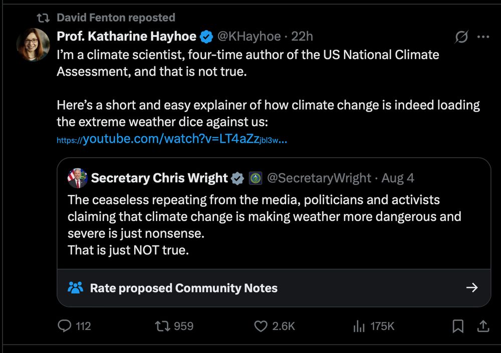 

Prof. Katharine Hayhoe
@KHayhoe
·
22h
I’m a climate scientist, four-time author of the US National Climate Assessment, and that is not true.

Here’s a short and easy explainer of how climate change is indeed loading the extreme weather dice against us: 
https://youtube.com/watch?v=LT4aZzjbl3w
Quote

Secretary Chris Wright

@SecretaryWright
·
Aug 4
The ceaseless repeating from the media, politicians and activists claiming that climate change is making weather more dangerous and severe is just nonsense.
That is just NOT true.
