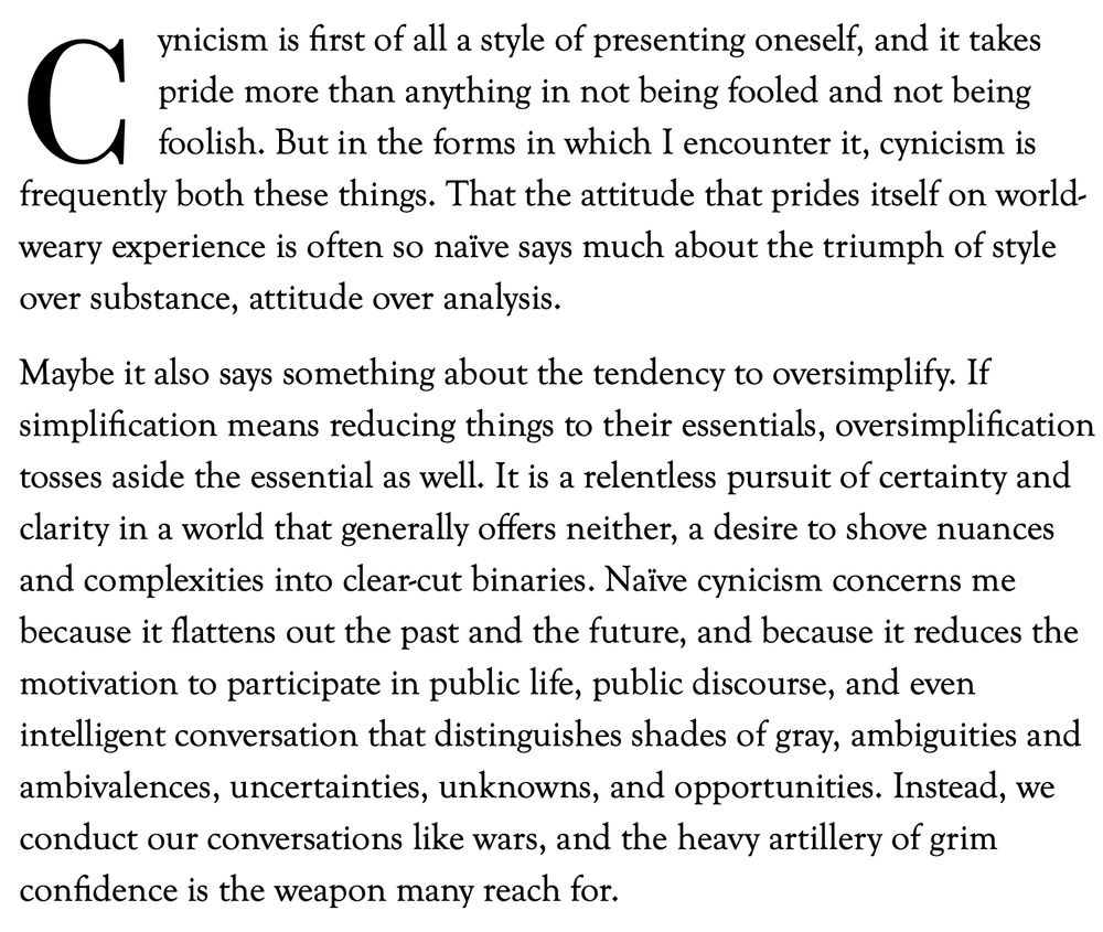ynicism is first of all a style of presenting oneself, and it takes pride more than anything in not being fooled and not being foolish. But in the forms in which I encounter it, cynicism is frequently both these things. That the attitude that prides itself on world-weary experience is often so naïve says much about the triumph of style over substance, attitude over analysis.

Maybe it also says something about the tendency to oversimplify. If simplification means reducing things to their essentials, oversimplification tosses aside the essential as well. It is a relentless pursuit of certainty and clarity in a world that generally offers neither, a desire to shove nuances and complexities into clear-cut binaries. Naïve cynicism concerns me because it flattens out the past and the future, and because it reduces the motivation to participate in public life, public discourse, and even intelligent conversation that distinguishes shades of gray, ambiguities and ambivalences, uncertainties, unknowns, and opportunities. Instead, we conduct our conversations like wars, and the heavy artillery of grim confidence is the weapon many reach for.