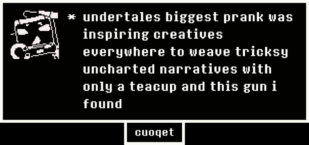 A screenshot of a dialogue window in the black and white visual style of the video game Undertale. Genie, an ambulatory UFO Catcher Claw-Crane arcade machine is depicted in the character portrait.

Dialogue text reads: "undertales biggest prank was inspiring creatives everywhere to weave tricksy uncharted narratives with only a teacup and this gun i found"