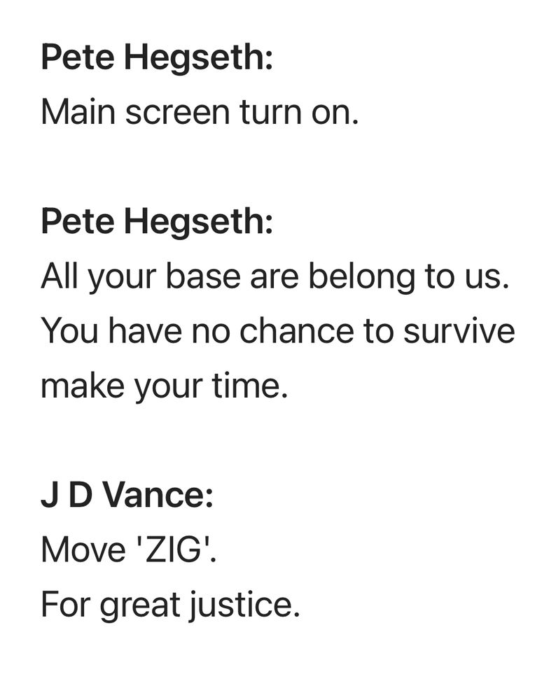 **Pete Hegseth:**
Main screen turn on.

**Pete Hegseth:**
All your base are belong to us.
You have no chance to survive make your time.

**J D Vance:**
Move 'ZIG'. 
For great justice.