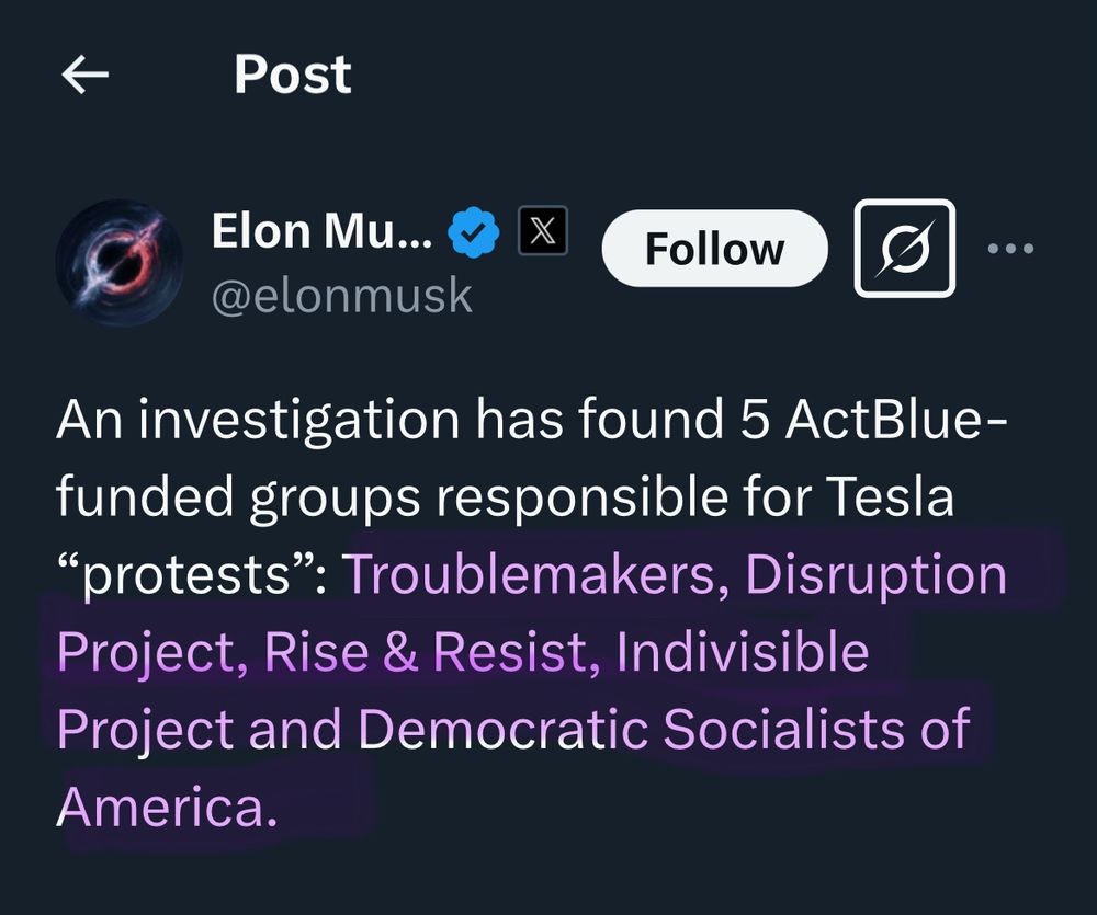 a tweet by the dogebag elon musk outting the groups supposedly responsible for tesla protests.
“Elon Musk... @elonmusk

• • •
An investigation has found 5 ActBlue-funded groups responsible for Tesla
"protests": Troublemakers, Disruption Project, Rise & Resist, Indivisible Project and Democratic Socialists of America.”