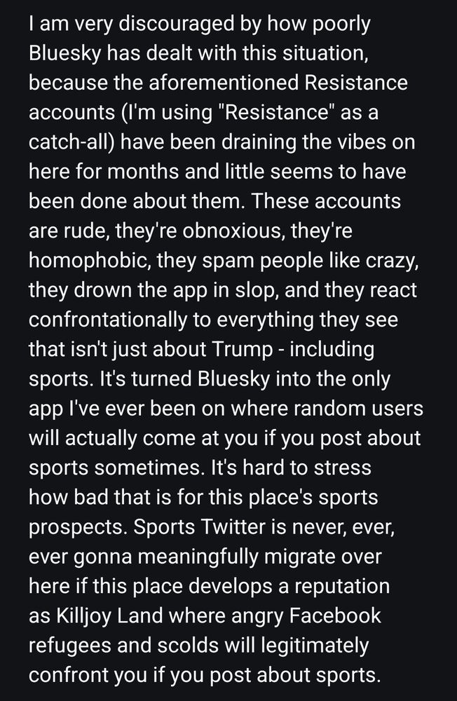 I am very discouraged by how poorly Bluesky has dealt with this situation, because the aforementioned Resistance accounts (I'm using "Resistance" as a catch-all) have been draining the vibes on here for months and little seems to have been done about them. These accounts are rude, they're obnoxious, they're homophobic, they spam people like crazy, they drown the app in slop, and they react confrontationally to everything they see that isn't just about Trump - including sports. It's turned Bluesky into the only app I've ever been on where random users will actually come at you if you post about sports sometimes. It's hard to stress how bad that is for this place's sports prospects. Sports Twitter is never, ever, ever gonna meaningfully migrate over here if this place develops a reputation as Killjoy Land where angry Facebook refugees and scolds will legitimately confront you if you post about sports.