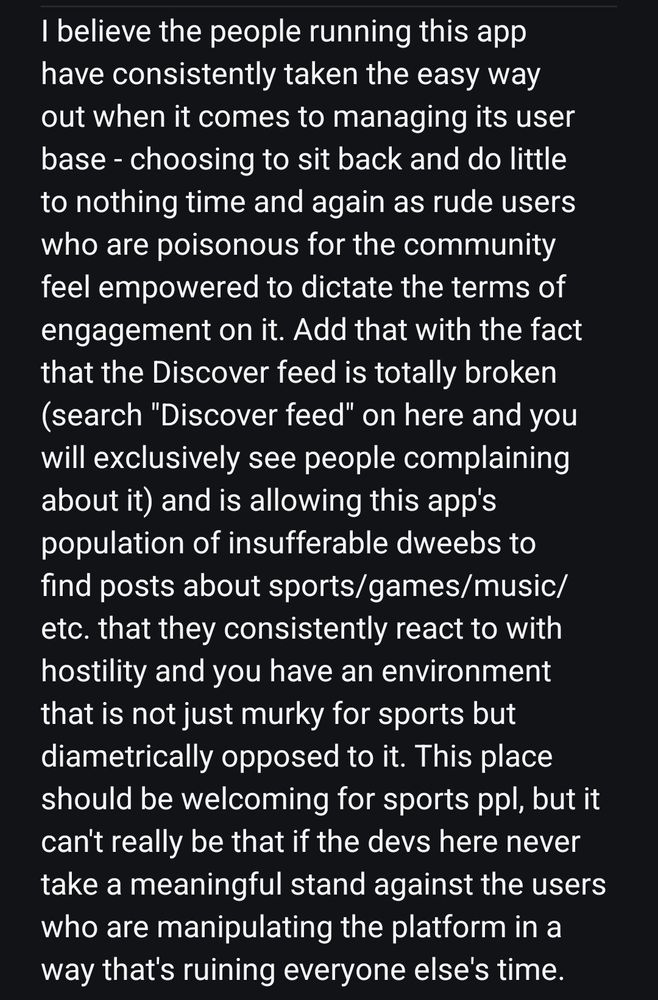 I believe the people running this app have consistently taken the easy way out when it comes to managing its user base - choosing to sit back and do little to nothing time and again as rude users who are poisonous for the community feel empowered to dictate the terms of engagement on it. Add that with the fact that the Discover feed is totally broken (search "Discover feed" on here and you will exclusively see people complaining about it) and is allowing this app's population of insufferable dweebs to find posts about sports/games/music/etc. that they consistently react to with hostility and you have an environment that is not just murky for sports but diametrically opposed to it. This place should be welcoming for sports ppl, but it can't really be that if the devs here never take a meaningful stand against the users who are manipulating the platform in a way that's ruining everyone else's time.