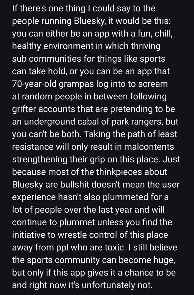If there's one thing I could say to the people running Bluesky, it would be this: you can either be an app with a fun, chill, healthy environment in which thriving sub communities for things like sports can take hold, or you can be an app that 70-year-old grampas log into to scream at random people in between following grifter accounts that are pretending to be an underground cabal of park rangers, but you can't be both. Taking the path of least resistance will only result in malcontents strengthening their grip on this place. Just because most of the thinkpieces about Bluesky are bullshit doesn't mean the user experience hasn't also plummeted for a lot of people over the last year and will continue to plummet unless you find the initiative to wrestle control of this place away from ppl who are toxic. I still believe the sports community can become huge, but only if this app gives it a chance to be and right now it's unfortunately not.