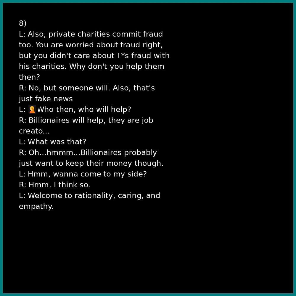8)
L: Also, private charities commit fraud too. You are worried about fraud right, but you didn't care about T*s fraud with his charities. Why don't you help them then?
R: No, but someone will. Also, that's just fake news
L: 🤦🤦Who then, who will help?
R: Billionaires will help, they are job creato...

L: What was that?
R: Oh...hmmm...Billionaires probably just want to keep their money though.
L: Hmm, wanna come to my side?
R: Hmm. I think so.
L: Welcome to rationality, caring, and empathy.