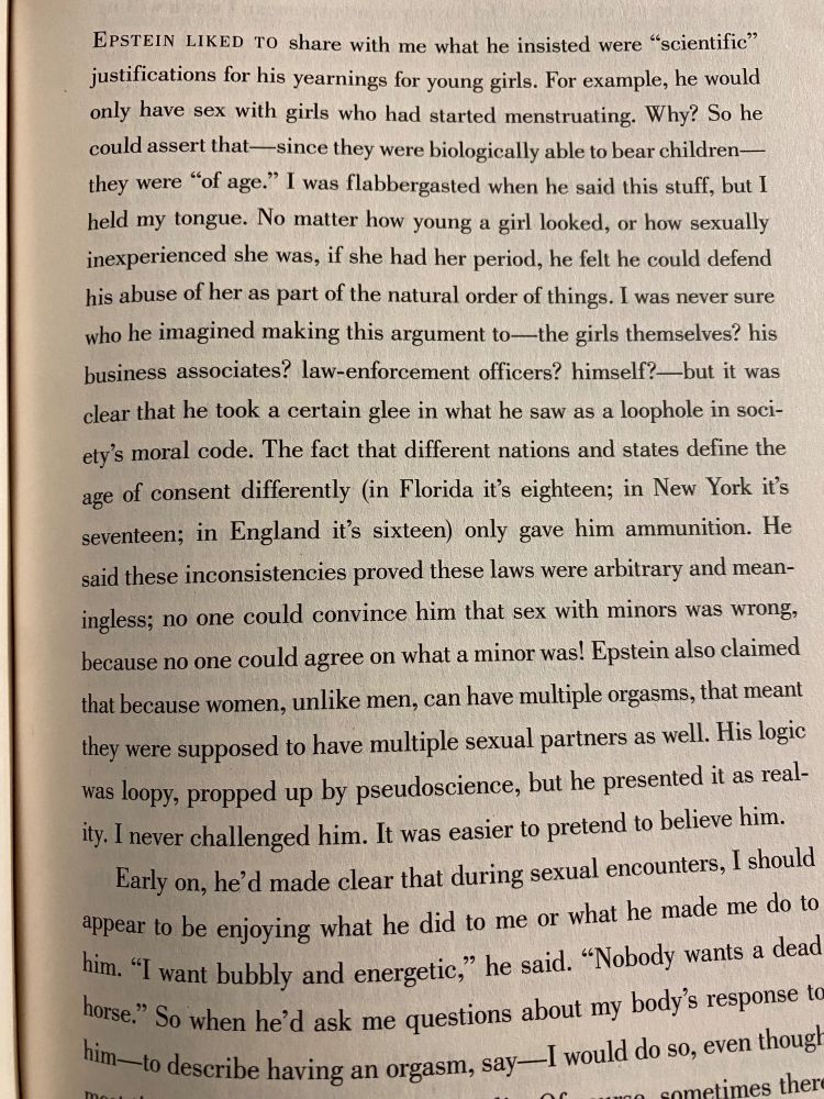"Nobody's Girl" p. 109:

'Epstein liked to share with me what he insisted were "scientific" justifications for his yearnings with young girls. For example, he would only have sex with girls who had started menstruating. Why? So he could assert that - since they were biologically able to bear children - they were "of age." I was flabbergasted when he said this stuff, but I held my tongue. No matter how young a girl looked, or how sexually inexperience she was, if she had her period, he felt he could defend his abuse of her as part of the natural order of things. I was never sure who he imagined making this argument to - the girls themselves? his business associates? law-enforcement officers? himself? - but it was clear he took a certain glee in what he saw as a loophole in society's moral code. The fact that different nations and states define the age of consent different (in Florida it's eighteen in New York it's seventeen; in England it's sixteen) only gave him ammunition. He said these inconsistencies proved these laws were arbitrary and meaningless; no one could convince him that sex with minors was wrong, because no one could agree on what a minor was! Epstein also claims that because women, unlike men, can have multiple sexual orgasms, that meant they were supposed to have multiple sexual partners as well. His logic was loopy, propped up by pseudoscience, but he presented it as reality. I never challenged hi. It was easier to pretend to believe him.'