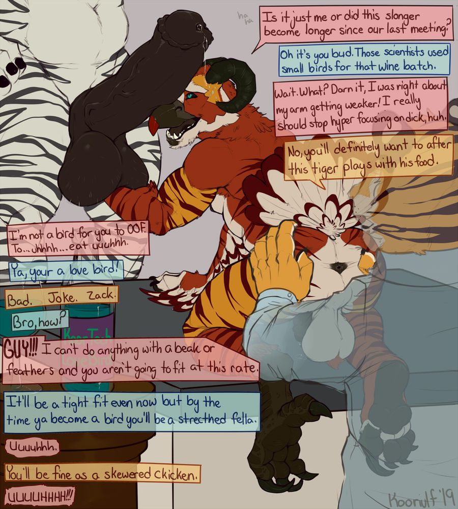 NSFW Digital Drawing of Koor the tycoon on a kitchen island, face first into zack the zebra's erect dick. Fred the tiger stands behinds Koor's ass watching the length of koor's arm and girth of koor's tight compress onto koor's face.. " ha ha, is it me or did this slonger become longer since out last meeting?" Koor says, now lifting zack's smooth balls. A string of pre dribbles out zack's dick as it presses against a harder surface "Oh it's you bud" zack says smugly "Those scientists used small birds for that wine batch". Koor nervously responds "Wait. What?" Koor Checks glances at the full glass of blue wine and half drunk bottle sitting alone on the table. Now able to see the cute snoot once pressed against zack's dick became a strong beak. Random feathers littered their fur except for the right arm where a difference between an arm or a wing was hard to decipher at this stage. Their left foot was now their full bird's talon. There right was following suit rapidly. "Darn it, I was right about my arm getting weaker! I really should stop hyper focusing on dick, huh. Koor says with a nervous smile. Fred grabs koors ass with a grin "No, you'll definitely want to after this tiger plays with his food." Koor quickly replies "I'm not a bird for you to OOF." but fred spreading Koor's cheeks and gorging underneath the newly formed tail feathers interrupted that thought. "To... uhh... eat uhhh" Koor continues to say. "Ya, you're a love bird!" Zack shouts. In between licks Fred says "Bad. Joke. Zack". Zack is taken a back. "Bro, how?"  "GUYS!!!" Koor yells. "I can't do anything with a beak or feathers and you aren't going to fit at this rate". Zack replies "It'll be a tight fit even now but by the time ya become a bird you'll be a stretched fella" Koor lacks a reply as the problems of the situation literally grow larger. Fred chimes in "you'll be fine as a skewered chicken!" Koors lack of replies does grow in volume at least! 