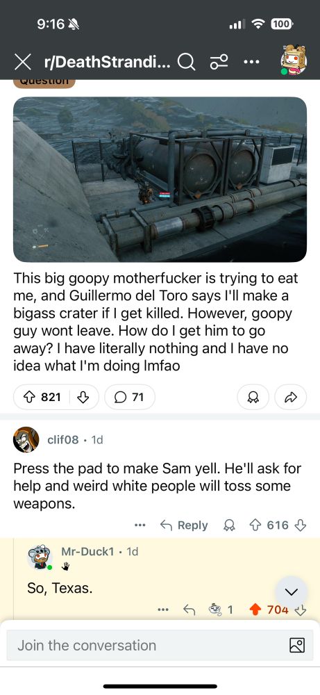 9:16 M
X r/DeathStrandi... Q
QuEsto
°
• ? 100
..•
This big goopy motherfucker is trying to eat me, and Guillermo del Toro says I'll make a bigass crater if I get killed. However, goopy guy wont leave. How do I get him to go away? I have literally nothing and I have no idea what I'm doing Imfao
4 821
↓
© 71
clif08 • 1d
Press the pad to make Sam yell. He'll ask for help and weird white people will toss some weapons.
：个Reply8个616少
Mr-Duck1 • 1d
So, Texas.
. 5⑧1