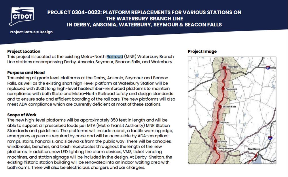 Project slide for Platform Replacement on the Waterbury Branch
Project Location
This project is located at the existing Metro-North Railroad (MNR) Waterbury Branch
Line stations encompassing Derby, Ansonia, Seymour, Beacon Falls, and Waterbury.
Purpose and Need
The existing at grade level platforms at the Derby, Ansonia, Seymour and Beacon
Falls, as well as the existing short high-level platform at Waterbury Station will be
replaced with 350ft long high-level heated fiber-reinforced platforms to maintain
compliance with both State and Metro-North Railroad safety and design standards
and to ensure safe and efficient boarding of the rail cars. The new platforms will also
meet ADA compliance which are currently deficient at most of these stations.
Scope of Work
The new high-level platforms will be approximately 350 feet in length and will be
able to support all prescribed loads per MTA (Metro Transit Authority) MNR Station
Standards and guidelines. The platforms will include rubrail, a tactile warning edge,
emergency egress as required by code and will be accessible by ADA-compliant
ramps, stairs, handrails, and sidewalks from the public way. There will be canopies,
windbreaks, benches, and trash receptacles throughout the length of the new
platforms. In addition, new LED lighting, fire alarm devices, VMS, ticket vending
machines, and station signage will be included in the design. At Derby-Shelton, the
existing historic station building will be renovated into an indoor waiting area with
bathrooms. There will also be electric bus chargers and car chargers.
