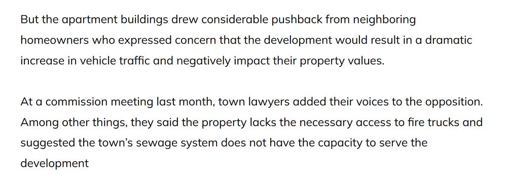 But the apartment buildings drew considerable pushback from neighboring homeowners who expressed concern that the development would result in a dramatic increase in vehicle traffic and negatively impact their property values. 

At a commission meeting last month, town lawyers added their voices to the opposition. Among other things, they said the property lacks the necessary access to fire trucks and suggested the town’s sewage system does not have the capacity to serve the development
