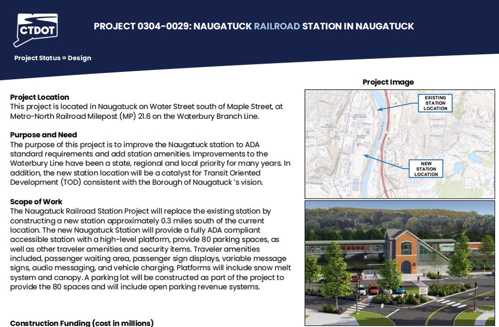 Project slide for new Naugatuck railroad station

Project Location
This project is located in Naugatuck on Water Street south of Maple Street, at
Metro-North Railroad Milepost (MP) 21.6 on the Waterbury Branch Line.
Purpose and Need
The purpose of this project is to improve the Naugatuck station to ADA
standard requirements and add station amenities. Improvements to the
Waterbury Line have been a state, regional and local priority for many years. In
addition, the new station location will be a catalyst for Transit Oriented
Development (TOD) consistent with the Borough of Naugatuck ’s vision.
Scope of Work
The Naugatuck Railroad Station Project will replace the existing station by
constructing a new station approximately 0.3 miles south of the current
location. The new Naugatuck Station will provide a fully ADA compliant
accessible station with a high-level platform, provide 80 parking spaces, as
well as other traveler amenities and security items. Traveler amenities
included, passenger waiting area, passenger sign displays, variable message
signs, audio messaging, and vehicle charging. Platforms will include snow melt
system and canopy. A parking lot will be constructed as part of the project to
provide the 80 spaces and will include open parking revenue system