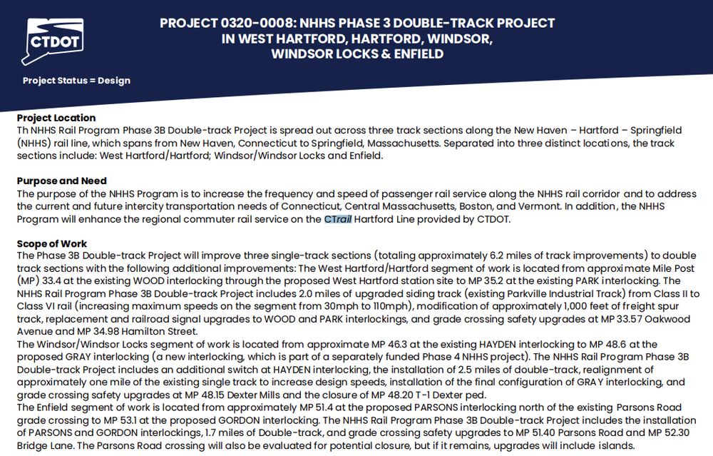 Hartford Line Double tracking slide which contains the following text explaining the scope of the project summarized here: 
Project Location
Th NHHS Rail Program Phase 3B Double-track Project is spread out across three track sections along the New Haven – Hartford – Springfield
(NHHS) rail line, which spans from New Haven, Connecticut to Springfield, Massachusetts. Separated into three distinct locations, the track
sections include: West Hartford/Hartford; Windsor/Windsor Locks and Enfield.
Purpose and Need
The purpose of the NHHS Program is to increase the frequency and speed of passenger rail service along the NHHS rail corridor and to address
the current and future intercity transportation needs of Connecticut, Central Massachusetts, Boston, and Vermont. In addition, the NHHS
Program will enhance the regional commuter rail service on the CTrail Hartford Line provided by CTDOT.

