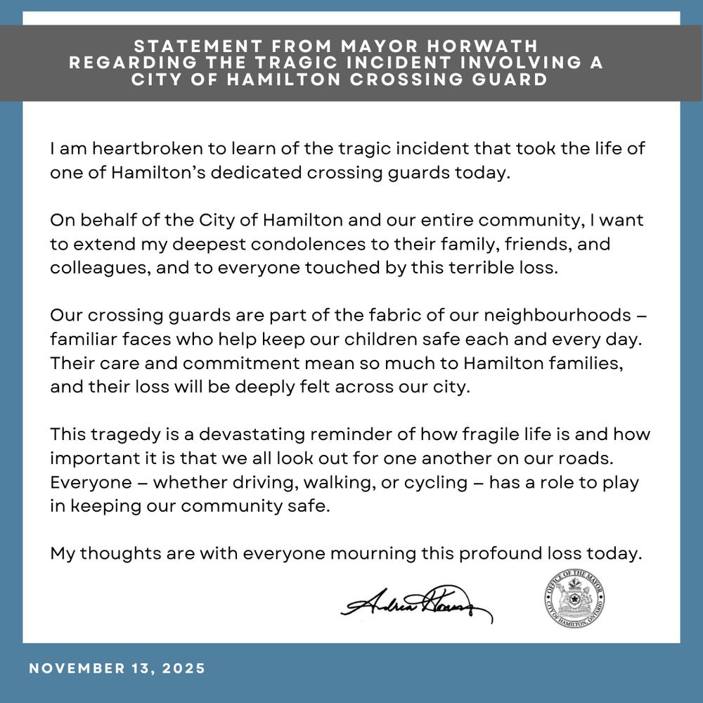 #HamOnt Please see my Statement regarding the tragic incident regarding a City of Hamilton Crossing Guard today.
 
I am heartbroken to learn of the tragic incident that took the life of one of Hamilton’s dedicated crossing guards today.
 
On behalf of the City of Hamilton and our entire community, I want to extend my deepest condolences to their family, friends, and colleagues, and to everyone touched by this terrible loss.
 
Our crossing guards are part of the fabric of our neighbourhoods — familiar faces who help keep our children safe each and every day. Their care and commitment mean so much to Hamilton families, and their loss will be deeply felt across our city.
 
This tragedy is a devastating reminder of how fragile life is and how important it is that we all look out for one another on our roads. Everyone — whether driving, walking, or cycling — has a role to play in keeping our community safe.
 
My thoughts are with everyone mourning this profound loss today.