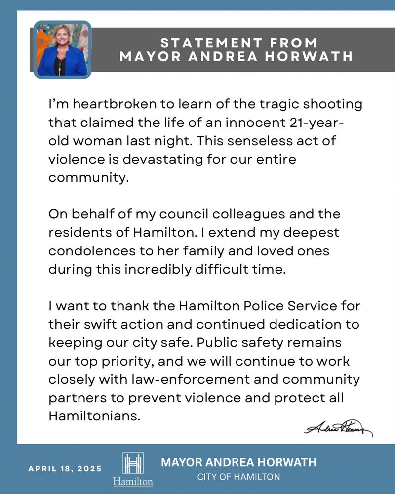 The text reads: #HamOnt I’m heartbroken to learn of the tragic shooting that claimed the life of an innocent 21-year-old woman last night. This senseless act of violence is devastating for our entire community.

On behalf of my council colleagues and the residents of Hamilton, I extend my deepest condolences to her family and loved ones during this incredibly difficult time. 

I want to thank the Hamilton Police Service for their swift action and continued dedication to keeping our city safe. Public safety remains our top priority, and we will continue to work closely with law-enforcement and community partners to prevent violence and protect all Hamiltonians.