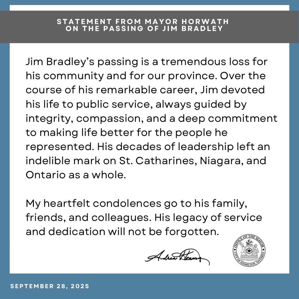 
#HamOnt Please see my statement regarding the passing of Jim Bradley

Jim Bradley’s passing is a tremendous loss for his community and for our province. Over the course of his remarkable career, Jim devoted his life to public service, always guided by integrity, compassion, and a deep commitment to making life better for the people he represented. His decades of leadership left an indelible mark on St. Catharines, Niagara, and Ontario as a whole.

My heartfelt condolences go to his family, friends, and colleagues. His legacy of service and dedication will not be forgotten.

- Mayor Andrea Horwath 