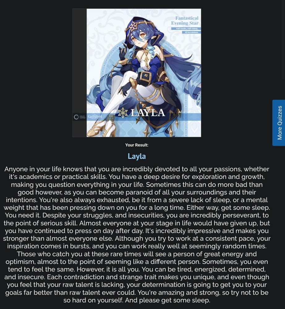 Layla: Anyone in your life knows that you are incredibly devoted to all your passions, whether it's academics or practical skills. You have a deep desire for exploration and growth, making you question everything in your life. Sometimes this can do more bad than good however, as you can become paranoid of all your surroundings and their intentions. You're also always exhausted, be it from a severe lack of sleep, or a mental weight that has been pressing down on you for a long time. Either way, get some sleep. You need it. Despite your struggles, and insecurities, you are incredibly perseverant, to the point of serious skill. Almost everyone at your stage in life would have given up, but you have continued to press on day after day. It's incredibly impressive and makes you stronger than almost everyone else. Although you try to work at a consistent pace, your inspiration comes in bursts, and you can work really well at seemingly random times. Those who catch you at these rare times will see a person of great energy and optimism, almost to the point of seeming like a different person. Sometimes, you even tend to feel the same. However, it is all you. You can be tired, energized, determined, and insecure. Each contradiction and strange trait makes you unique, and even though you feel that your raw talent is lacking, your determination is going to get you to your goals far better than raw talent ever could. You're amazing and strong, so try not to be so hard on yourself. And please get some sleep.