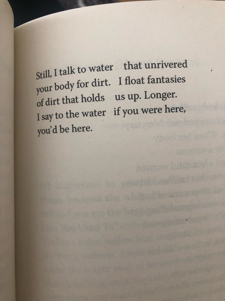 Still, I talk to water    that unrivered
your body for dirt.   I float fantasies
of dirt that holds    us up. Longer. 
I say to the water   if you were here,  
you’d be here.  