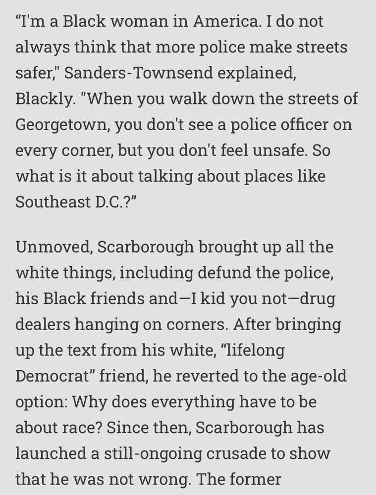 and this par.
"I'm a Black woman in America. I do not always think that more police make streets safer," Sanders-Townsend explained, Blackly. "When you walk down the streets of Georgetown, you don't see a police officer on every corner, but you don't feel unsafe. So what is it about talking about places like Southeast D.C.?"
Unmoved, Scarborough brought up all the white things, including defund the police, his Black friends and -I kid you not-drug dealers hanging on corners. After bringing up the text from his white, "lifelong Democrat" friend, he reverted to the age-old option: Why does everything have to be about race? Since then, Scarborough has launched a still-ongoing crusade to show that he was not wrong. 