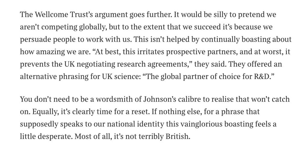 The Times opinion: "The Wellcome Trust’s argument goes further. It would be silly to pretend we aren’t competing globally, but to the extent that we succeed it’s because we persuade people to work with us. This isn’t helped by continually boasting about how amazing we are. “At best, this irritates prospective partners, and at worst, it prevents the UK negotiating research agreements,” they said. They offered an alternative phrasing for UK science: “The global partner of choice for R&D.”

You don’t need to be a wordsmith of Johnson’s calibre to realise that won’t catch on. Equally, it’s clearly time for a reset. If nothing else, for a phrase that supposedly speaks to our national identity this vainglorious boasting feels a little desperate. Most of all, it’s not terribly British."
