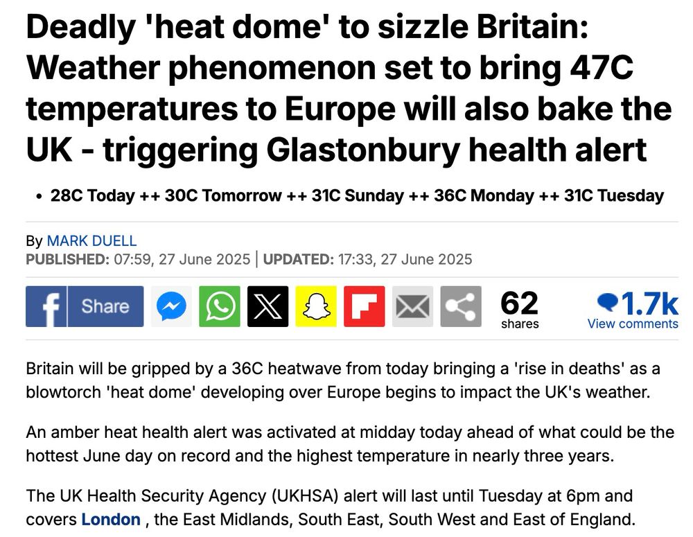 Daily Mail story: Deadly 'heat dome' to sizzle Britain: Weather phenomenon set to bring 47C temperatures to Europe will also bake the UK - triggering Glastonbury health alert

By MARK DUELL

Published: 07:59, 27 June 2025 | Updated: 17:33, 27 June 2025

Britain will be gripped by a 36C heatwave from today bringing a 'rise in deaths' as a blowtorch 'heat dome' developing over Europe begins to impact the UK's weather.

An amber heat health alert was activated at midday today ahead of what could be the hottest June day on record and the highest temperature in nearly three years.

The UK Health Security Agency (UKHSA) alert will last until Tuesday at 6pm and covers London , the East Midlands, South East, South West and East of England.