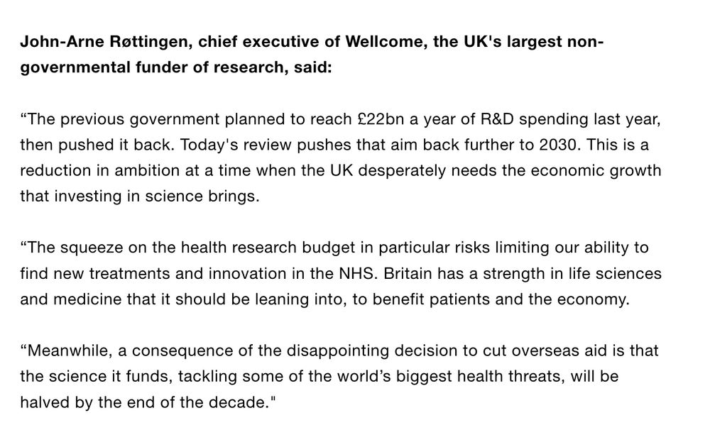 John-Arne Røttingen, chief executive of Wellcome, the UK's largest non-governmental funder of research, said:
 
“The previous government planned to reach £22bn a year of R&D spending last year, then pushed it back. Today's review pushes that aim back further to 2030. This is a reduction in ambition at a time when the UK desperately needs the economic growth that investing in science brings.
 
“The squeeze on the health research budget in particular risks limiting our ability to find new treatments and innovation in the NHS. Britain has a strength in life sciences and medicine that it should be leaning into, to benefit patients and the economy.
 
“Meanwhile, a consequence of the disappointing decision to cut overseas aid is that the science it funds, tackling some of the world’s biggest health threats, will be halved by the end of the decade."