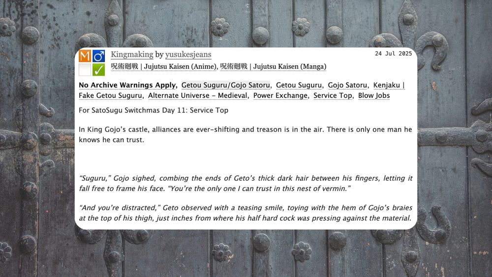 
Summary:

    For SatoSugu Switchmas Day 11: Service Top

    In King Gojo’s castle, alliances are ever-shifting and treason is in the air. There is only one man he knows he can trust.

     

    “Suguru,” Gojo sighed, combing the ends of Geto’s thick dark hair between his fingers, letting it fall free to frame his face. “You’re the only one I can trust in this nest of vermin.”

    “And you’re distracted,” Geto observed with a teasing smile, toying with the hem of Gojo’s braies at the top of his thigh, just inches from where his half hard cock was pressing against the material.