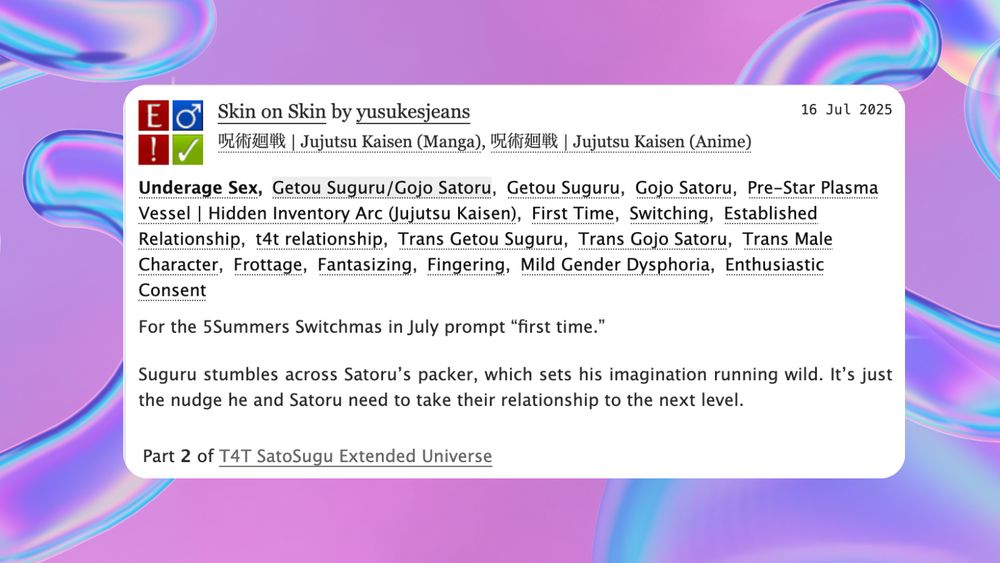 fic promo image, the background has some slightly phallic y2k-inspired holographic abstract shapes.

Rated E for underage sex, m/m 

Suguru stumbles across Satoru’s packer, which sets his imagination running wild. It’s just the nudge he and Satoru need to take their relationship to the next level.