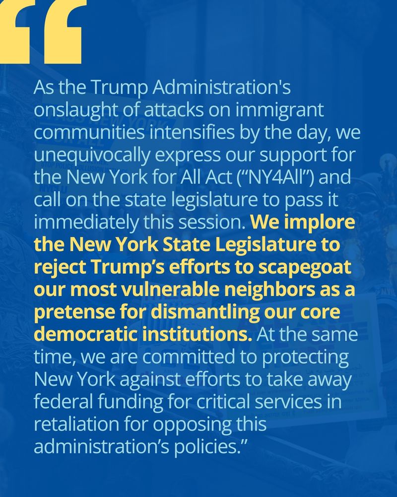 Quote from letter: "As the Trump Administration's onslaught of attacks on immigrant communities intensifies by the day, we unequivocally express our support for the New York for All Act (“NY4All”) and call on the state legislature to pass it immediately this session. We implore the New York State Legislature to reject Trump’s efforts to scapegoat our most vulnerable neighbors as a pretense for dismantling our core democratic institutions. At the same time, we are committed to protecting New York against efforts to take away federal funding for critical services in retaliation for opposing this administration’s policies.”