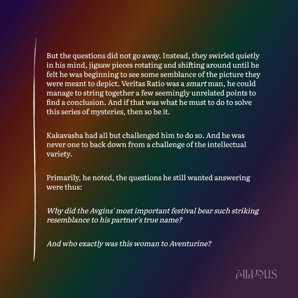 But the questions did not go away. Instead, they swirled quietly in his mind, jigsaw pieces rotating and shifting around until he felt he was beginning to see some semblance of the picture they were meant to depict. Veritas Ratio was a smart man, he could manage to string together a few seemingly unrelated points to find a conclusion. And if that was what he must to do to solve this series of mysteries, then so be it.

Kakavasha had all but challenged him to do so. And he was never one to back down from a challenge of the intellectual variety.

Primarily, he noted, the questions he still wanted answering were thus:

Why did the Avgins' most important festival bear such striking resemblance to his partner's true name?

And who exactly was this woman to Aventurine?