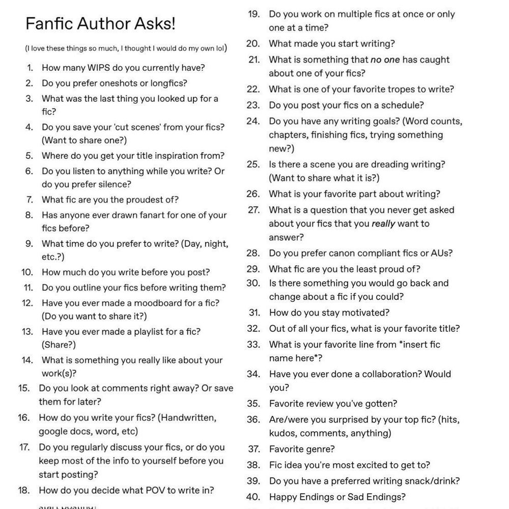 Fanfic Author Asks

1 How many WIPs do you currently have?
2 Do you prefer oneshots or long fics?
3 What was the last thing you looked up for a fic?
4 Do you save your cut scenes from your fics?
5 Where do you get your title inspiration from?
6 Do you listen to anything while you write? Or do you prefer silence?
7 What fic are you the proudest of?
8 Has anyone ever drawn fanart for one of your fics?
9 What time do you prefer to write?
10 How much do you write before you post?
11 Do you outline your fics before writing them?
12 Have you ever made a moodboard for a fic?
13 Have you ever made a playlist for a fic?
14 What is something you really like about your work?
15 Do you look at comments right away or save them for later?
16 How do you write your fics?
17 Do you regularly discuss your fics, or do you keep most of the info to yourself before posting?
18 How do you decide what pov to write in?
19 Do you work on multiple fics at once or only one at a time?
20 What made you start writing?
21 What is something that no one has caught about one of your fics?
22 What is one of your favorite tropes to write?
23 Do you post your fics on a schedule?
24 Do you have any writing goals?
25 Is there a scene you are dreading writing?
26 What is your favorite part about writing?
27 What is a question you never get asked about your fics that you really want to answer?
28 Do you prefer canon compliant fics or AUs?
29 What fic are you the least proud of?
30 Is there something you would go back and change about a fic if you could?
31 How do you stay motivated?
32 Out of all your fics what is your favorite title?
33 What is your favorite line from [fic name]?
34 Have you ever done a collaboration? Would you?
35 Favorite review you’ve gotten?
36 Are you surprised by your top fic?
37 Favorite genre?
38 Fic ideas you’re most excited to get to?
39 Do you have a preferred writing snack or drink?
40 Happy endings or sad endings?