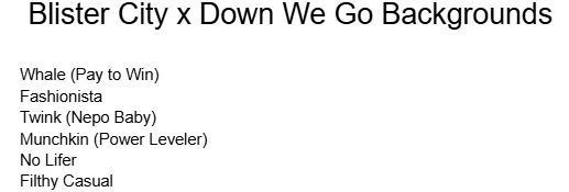 Blister City x Down We Go Backgrounds

Whale (Pay to Win)
Fashionista
Twink (Nepo Baby)
Munchkin (Power Leveler)
No Lifer
Filthy Casual