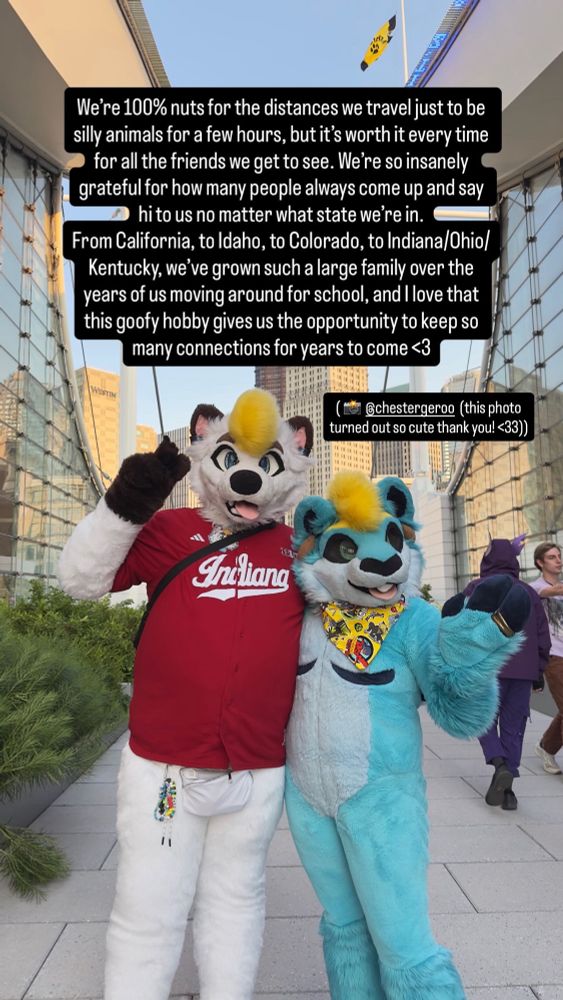 Image of Hecc and Rainy in fullsuit standing together outside. The text reads:
“We're 100% nuts for the distances we travel just to be silly animals for a few hours, but it's worth it every time for all the friends we get to see. We're so insanely grateful for how many people always come up and say hi to us no matter what state we're in.
From California, to Idaho, to Colorado, to Indiana/Ohio/ Kentucky, we've grown such a large family over the years of us moving around for school, and I love that this goofy hobby gives us the opportunity to keep so many connections for years to come <3”