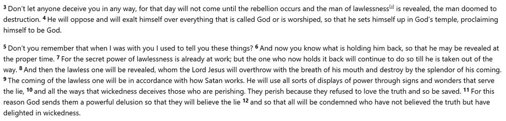 3 Don’t let anyone deceive you in any way, for that day will not come until the rebellion occurs and the man of lawlessness is revealed, the man doomed to destruction. 4 He will oppose and will exalt himself over everything that is called God or is worshiped, so that he sets himself up in God’s temple, proclaiming himself to be God.

5 Don’t you remember that when I was with you I used to tell you these things? 6 And now you know what is holding him back, so that he may be revealed at the proper time. 7 For the secret power of lawlessness is already at work; but the one who now holds it back will continue to do so till he is taken out of the way. 8 And then the lawless one will be revealed, whom the Lord Jesus will overthrow with the breath of his mouth and destroy by the splendor of his coming. 9 The coming of the lawless one will be in accordance with how Satan works. He will use all sorts of displays of power through signs and wonders that serve the lie, 10 and all the ways that wickedness deceives those who are perishing. They perish because they refused to love the truth and so be saved. 11 For this reason God sends them a powerful delusion so that they will believe the lie 12 and so that all will be condemned who have not believed the truth but have delighted in wickedness.