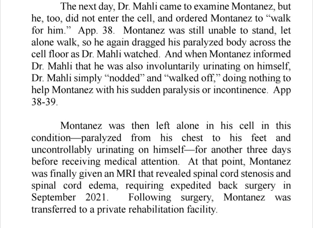 The next day, Dr. Mahli came to examine Montanez, but he, too, did not enter the cell, and ordered Montanez to “walk for him.” App. 38. Montanez was still unable to stand, let 
alone walk, so he again dragged his paralyzed body across the cell floor as Dr. Mahli watched. And when Montanez informed
Dr. Mahli that he was also involuntarily urinating on himself, Dr. Mahli simply “nodded” and “walked off,” doing nothing to 
help Montanez with his sudden paralysis or incontinence. App 38-39. 

Montanez was then left alone in his cell in this condition—paralyzed from his chest to his feet and uncontrollably urinating on himself—for another three days before receiving medical attention. At that point, Montanez 
was finally given an MRI that revealed spinal cord stenosis and spinal cord edema, requiring expedited back surgery in 
September 2021. Following surgery, Montanez was transferred to a private rehabilitation facility.