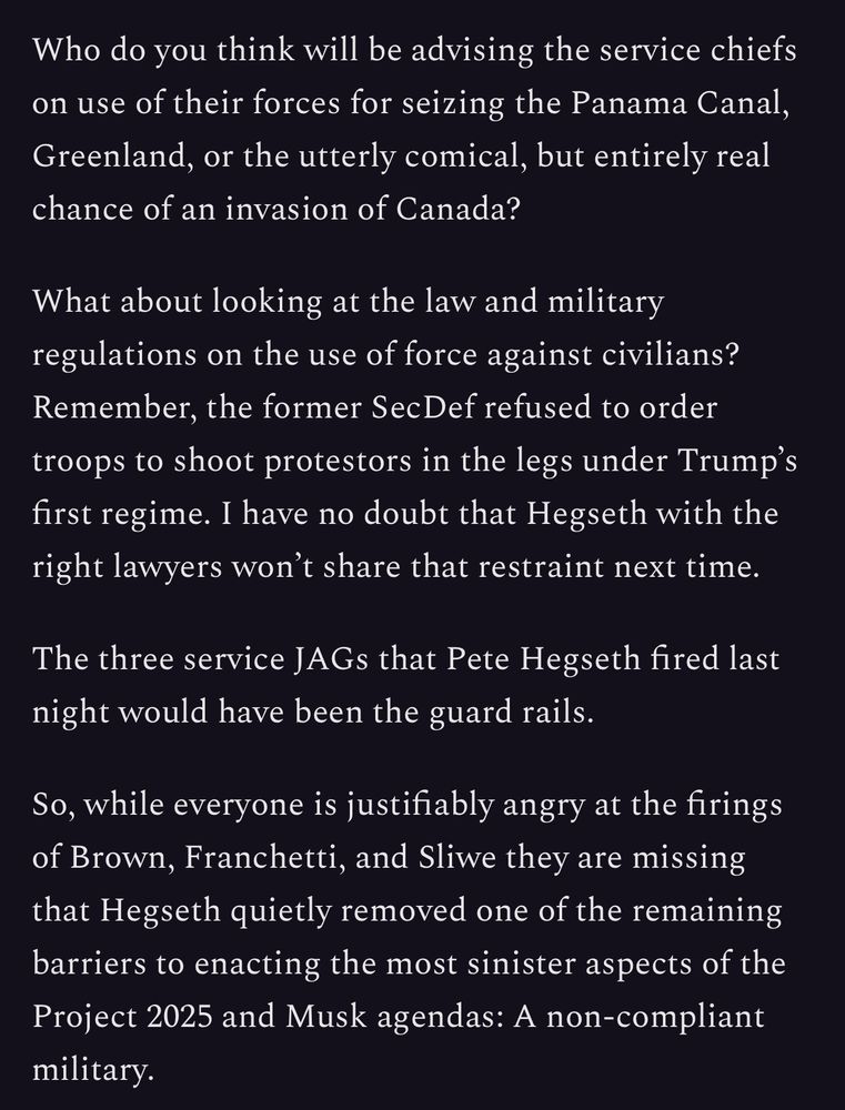 Who do you think will be advising the service chiefs on use of their forces for seizing the Panama Canal, Greenland, or the utterly comical, but entirely real chance of an invasion of Canada?

What about looking at the law and military regulations on the use of force against civilians? Remember, the former SecDef refused to order troops to shoot protestors in the legs under Trump’s first regime. I have no doubt that Hegseth with the right lawyers won’t share that restraint next time.

The three service JAGs that Pete Hegseth fired last night would have been the guard rails.

So, while everyone is justifiably angry at the firings of Brown, Franchetti, and Sliwe they are missing that Hegseth quietly removed one of the remaining barriers to enacting the most sinister aspects of the Project 2025 and Musk agendas: A non-compliant military.