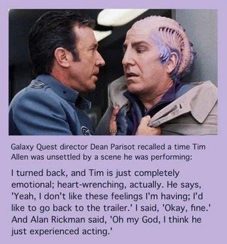 a still from Galaxy Quest where Tim Allen's character holds Alan Rickman's character by the collar. underneath is this text: Galaxy Quest director Dean Parisot recalled a time Tim Allen was unsettled by a scene he was performing: I turned back, and Tim is just completely emotional; heart-wrenching, actually. He says. 'Yeah, I don't like these feelings i'm having; I'd like to go back to the trailer.' I said, 'Okay, fine.' and Alan Rickman said, 'Oh my God, i think he just experienced acting.'