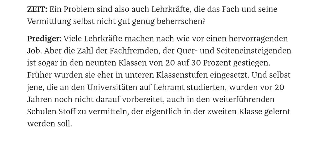 ZEIT: Ein Problem sind also auch Lehrkräfte, die das Fach und seine Vermittlung selbst nicht genug beherrschen. 

Prediger: Viele Lehrkräfte machen nach wie vor einen hervorragenden Job. Aber die Zahl der Fachfremden, der Quer- und Seiteneinsteigenden ist sogar in den neunten Klassen von 20 auf 30 Prozent gestiegen. Früher wurden sie eher in unteren Klassenstufen eingesetzt. Und selbst jene, die an den Universitäten auf Lehramt studierten, wurden vor 20 Jahren nicht darauf vorbereitet, auch in den weiterführenden Schulen Stoff zu vermitteln, der eigentlich in der zweiten Klasse gelernt werden soll.