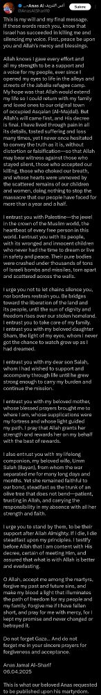 This is my will and my final message. If these words reach you, know that Israel has succeeded in killing me and silencing my voice. First, peace be upon you and Allah’s mercy and blessings.

Allah knows I gave every effort and all my strength to be a support and a voice for my people, ever since I opened my eyes to life in the alleys and streets of the Jabalia refugee camp. My hope was that Allah would extend my life so I could return with my family and loved ones to our original town of occupied Asqalan (Al-Majdal). But Allah’s will came first, and His decree is final. I have lived through pain in all its details, tasted suffering and loss many times, yet I never once hesitated to convey the truth as it is, without distortion or falsification—so that Allah may bear witness against those who stayed silent, those who accepted our killing, those who choked our breath, and whose hearts were unmoved by the scattered remains of our children and women, doing nothing to stop the massacre that our people have faced for more than a year and a half.

I entrust you with Palestine—the jewel in the crown of the Muslim world, the heartbeat of every free person in this world. I entrust you with its people, with its wronged and innocent children who never had the time to dream or live in safety and peace. Their pure bodies were crushed under thousands of tons of Israeli bombs and missiles, torn apart and scattered across the walls.

I urge you not to let chains silence you, nor borders restrain you. Be bridges toward the liberation of the land and its people, until the sun of dignity and freedom rises over our stolen homeland. I entrust you to take care of my family. I entrust you with my beloved daughter Sham, the light of my eyes, whom I never got the chance to watch grow up as I had dreamed.

I entrust you with my dear son Salah, whom I had wished to support and accompany through life until he grew strong enough to carry my burden and continue the mission.

I entrust you with m…