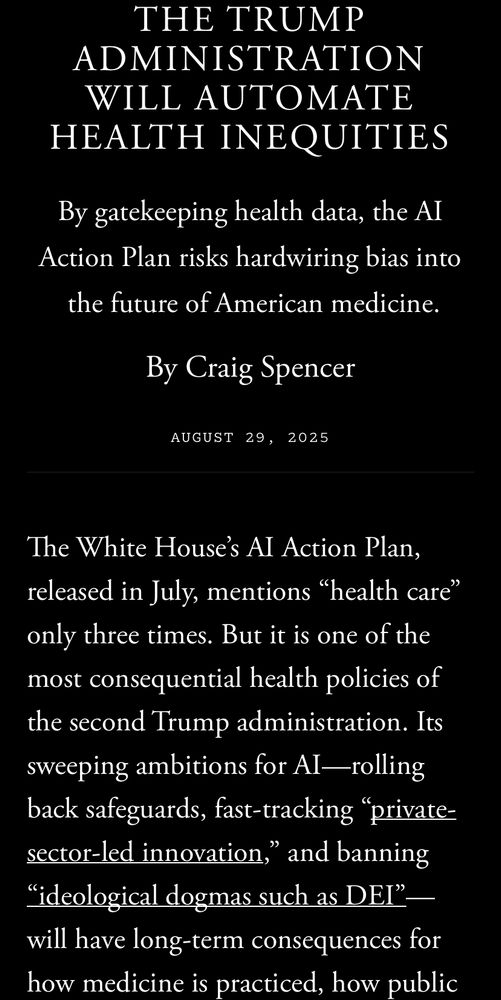 THE TRUMP ADMINISTRATION WILL AUTOMATE HEALTH INEQUITIES By gatekeeping health data, the Al Action Plan risks hardwiring bias into the future of American medicine. By Craig Spencer AUGUST 29, 2025 The White House's Al Action Plan, released in July, mentions 