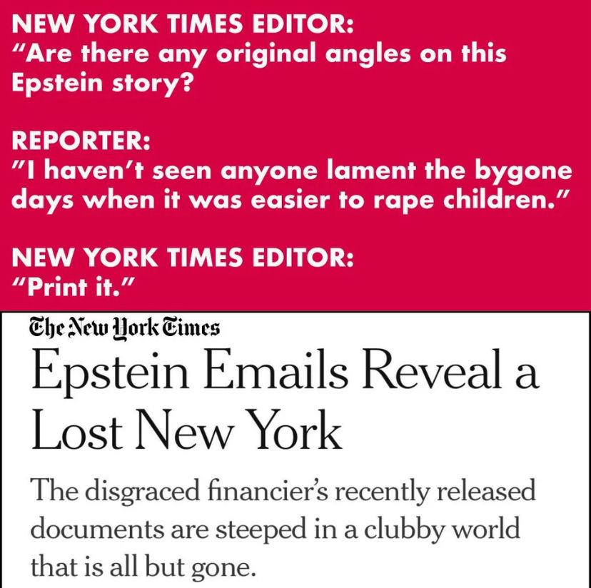 NEW YORK TIMES EDITOR:
"Are there any original angles on this
Epstein story?
REPORTER:
"I haven't seen anyone lament the bygone days when it was easier to rape children."
NEW YORK TIMES EDITOR:
"Print it."
The New Work Cimes
Epstein Emails Reveal a
Lost New York
The disgraced financier's recently released documents are steeped in a clubby world that is all but gone.
